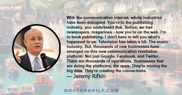 With the communication internet, whole industries have been disrupted. You're in the publishing industry, you understand that. Before, we had newspapers, magazines - now you're on the web. I'm in book publishing. I