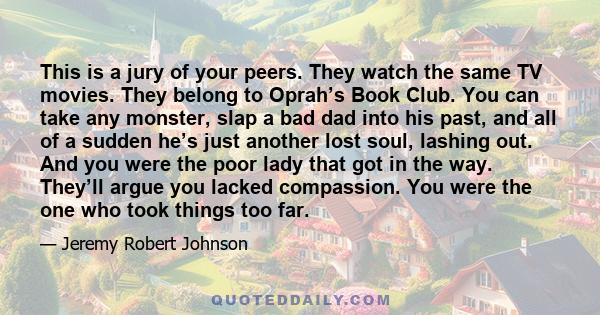 This is a jury of your peers. They watch the same TV movies. They belong to Oprah’s Book Club. You can take any monster, slap a bad dad into his past, and all of a sudden he’s just another lost soul, lashing out. And