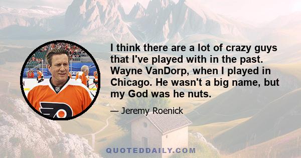 I think there are a lot of crazy guys that I've played with in the past. Wayne VanDorp, when I played in Chicago. He wasn't a big name, but my God was he nuts.