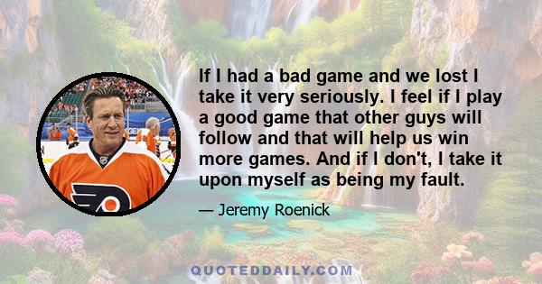 If I had a bad game and we lost I take it very seriously. I feel if I play a good game that other guys will follow and that will help us win more games. And if I don't, I take it upon myself as being my fault.