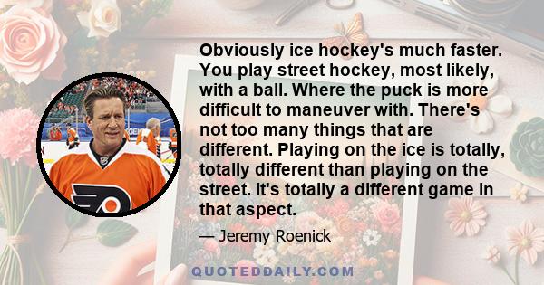 Obviously ice hockey's much faster. You play street hockey, most likely, with a ball. Where the puck is more difficult to maneuver with. There's not too many things that are different. Playing on the ice is totally,