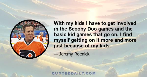 With my kids I have to get involved in the Scooby Doo games and the basic kid games that go on. I find myself getting on it more and more just because of my kids.