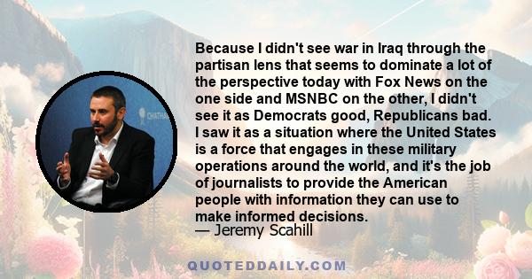 Because I didn't see war in Iraq through the partisan lens that seems to dominate a lot of the perspective today with Fox News on the one side and MSNBC on the other, I didn't see it as Democrats good, Republicans bad.