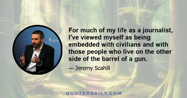 For much of my life as a journalist, I've viewed myself as being embedded with civilians and with those people who live on the other side of the barrel of a gun.