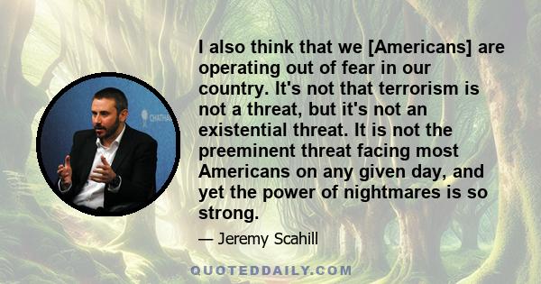 I also think that we [Americans] are operating out of fear in our country. It's not that terrorism is not a threat, but it's not an existential threat. It is not the preeminent threat facing most Americans on any given