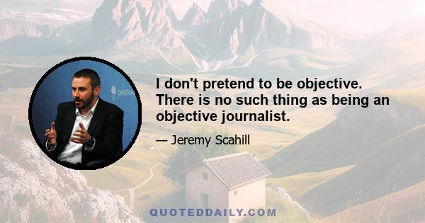 I don't pretend to be objective. There is no such thing as being an objective journalist.