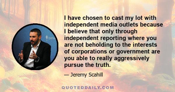 I have chosen to cast my lot with independent media outlets because I believe that only through independent reporting where you are not beholding to the interests of corporations or government are you able to really