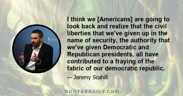 I think we [Americans] are going to look back and realize that the civil liberties that we've given up in the name of security, the authority that we've given Democratic and Republican presidents, all have contributed