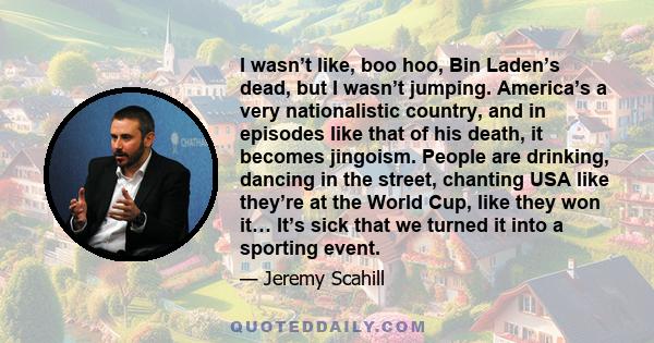 I wasn’t like, boo hoo, Bin Laden’s dead, but I wasn’t jumping. America’s a very nationalistic country, and in episodes like that of his death, it becomes jingoism. People are drinking, dancing in the street, chanting