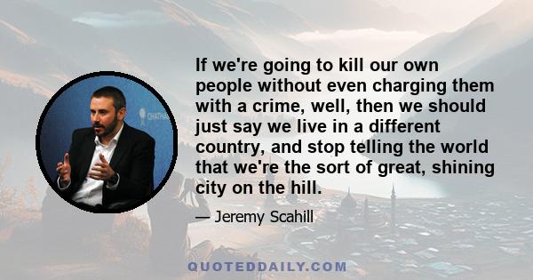 If we're going to kill our own people without even charging them with a crime, well, then we should just say we live in a different country, and stop telling the world that we're the sort of great, shining city on the