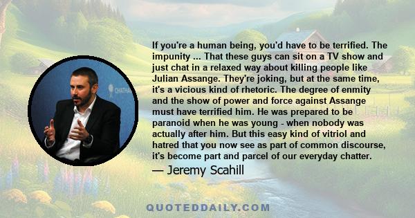 If you're a human being, you'd have to be terrified. The impunity ... That these guys can sit on a TV show and just chat in a relaxed way about killing people like Julian Assange. They're joking, but at the same time,