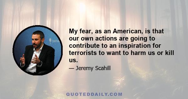 My fear, as an American, is that our own actions are going to contribute to an inspiration for terrorists to want to harm us or kill us.