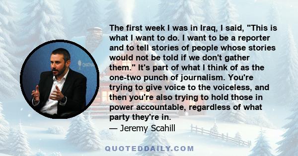 The first week I was in Iraq, I said, This is what I want to do. I want to be a reporter and to tell stories of people whose stories would not be told if we don't gather them. It's part of what I think of as the one-two 