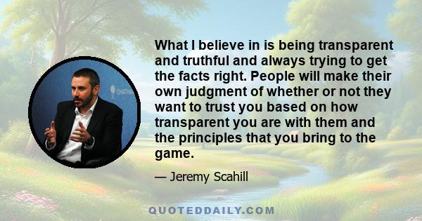 What I believe in is being transparent and truthful and always trying to get the facts right. People will make their own judgment of whether or not they want to trust you based on how transparent you are with them and