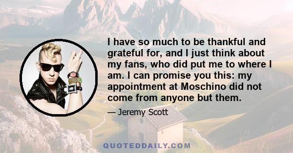 I have so much to be thankful and grateful for, and I just think about my fans, who did put me to where I am. I can promise you this: my appointment at Moschino did not come from anyone but them.
