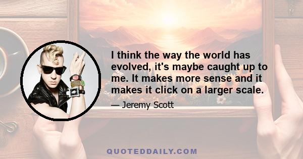 I think the way the world has evolved, it's maybe caught up to me. It makes more sense and it makes it click on a larger scale.