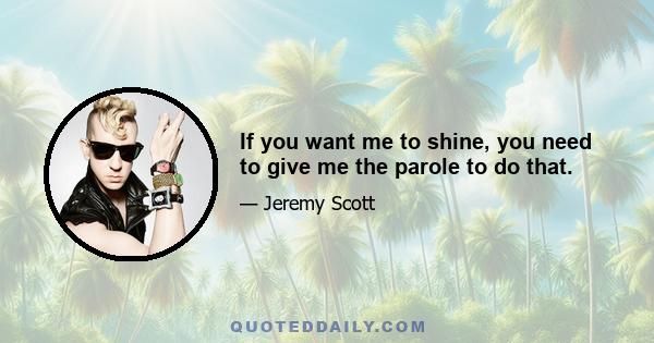 If you want me to shine, you need to give me the parole to do that.