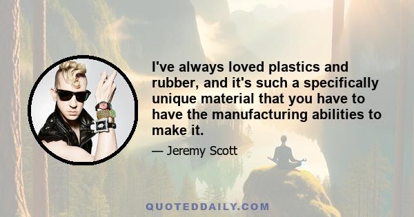 I've always loved plastics and rubber, and it's such a specifically unique material that you have to have the manufacturing abilities to make it.