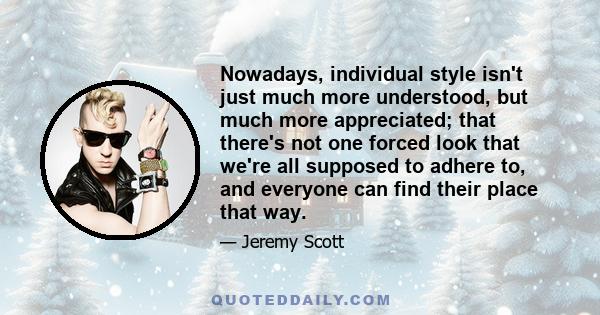 Nowadays, individual style isn't just much more understood, but much more appreciated; that there's not one forced look that we're all supposed to adhere to, and everyone can find their place that way.