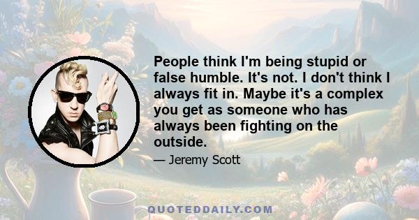 People think I'm being stupid or false humble. It's not. I don't think I always fit in. Maybe it's a complex you get as someone who has always been fighting on the outside.