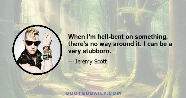 When I'm hell-bent on something, there's no way around it. I can be a very stubborn.