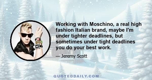 Working with Moschino, a real high fashion Italian brand, maybe I'm under tighter deadlines, but sometimes under tight deadlines you do your best work.