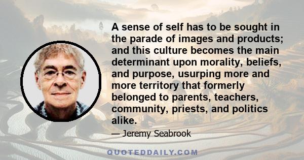 A sense of self has to be sought in the parade of images and products; and this culture becomes the main determinant upon morality, beliefs, and purpose, usurping more and more territory that formerly belonged to