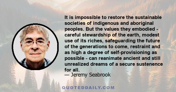 It is impossible to restore the sustainable societies of indigenous and aboriginal peoples. But the values they embodied - careful stewardship of the earth, modest use of its riches, safeguarding the future of the