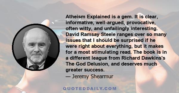 Atheism Explained is a gem. It is clear, informative, well-argued, provocative, often witty, and unfailingly interesting. David Ramsay Steele ranges over so many issues that I should be surprised if he were right about