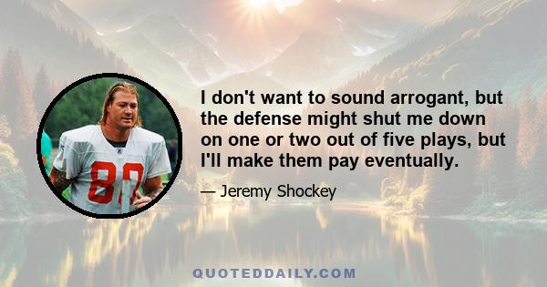 I don't want to sound arrogant, but the defense might shut me down on one or two out of five plays, but I'll make them pay eventually.