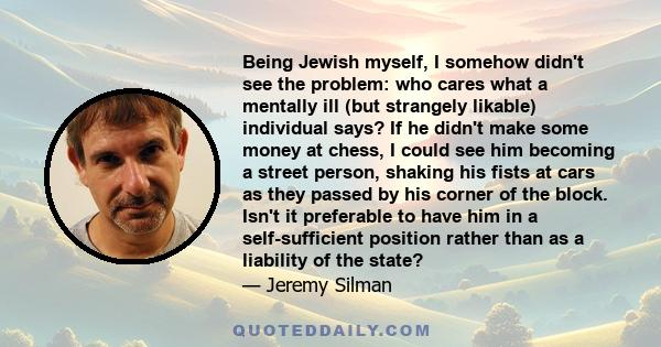 Being Jewish myself, I somehow didn't see the problem: who cares what a mentally ill (but strangely likable) individual says? If he didn't make some money at chess, I could see him becoming a street person, shaking his