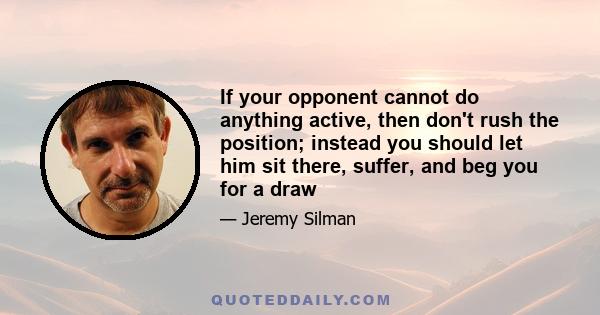 If your opponent cannot do anything active, then don't rush the position; instead you should let him sit there, suffer, and beg you for a draw