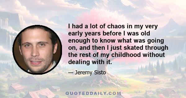 I had a lot of chaos in my very early years before I was old enough to know what was going on, and then I just skated through the rest of my childhood without dealing with it.