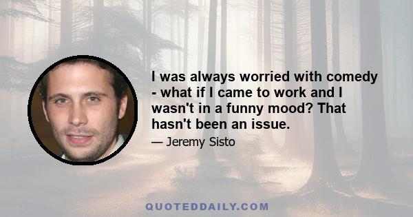 I was always worried with comedy - what if I came to work and I wasn't in a funny mood? That hasn't been an issue.