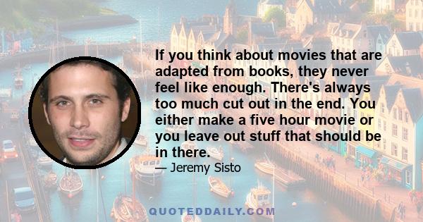 If you think about movies that are adapted from books, they never feel like enough. There's always too much cut out in the end. You either make a five hour movie or you leave out stuff that should be in there.