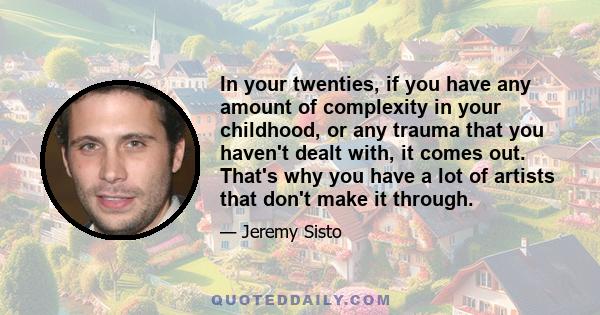 In your twenties, if you have any amount of complexity in your childhood, or any trauma that you haven't dealt with, it comes out. That's why you have a lot of artists that don't make it through.