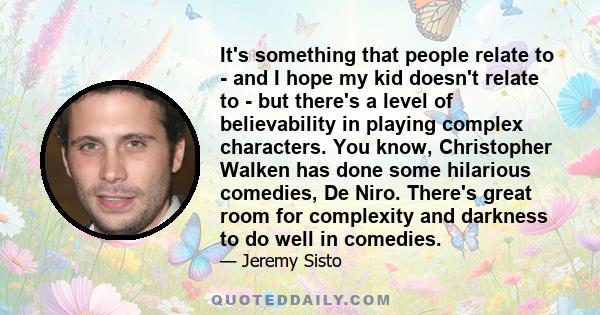 It's something that people relate to - and I hope my kid doesn't relate to - but there's a level of believability in playing complex characters. You know, Christopher Walken has done some hilarious comedies, De Niro.