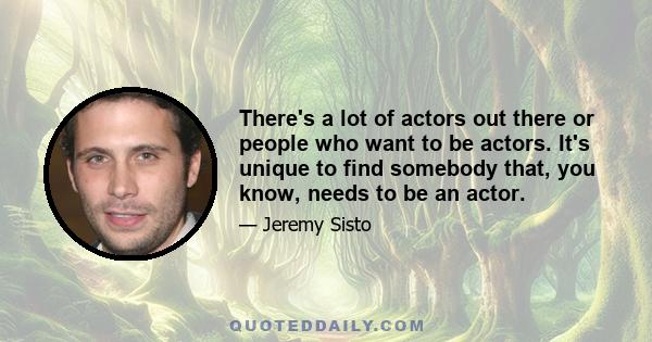 There's a lot of actors out there or people who want to be actors. It's unique to find somebody that, you know, needs to be an actor.