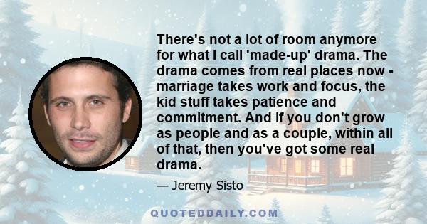 There's not a lot of room anymore for what I call 'made-up' drama. The drama comes from real places now - marriage takes work and focus, the kid stuff takes patience and commitment. And if you don't grow as people and