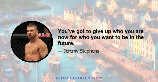 You've got to give up who you are now for who you want to be in the future.