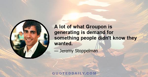 A lot of what Groupon is generating is demand for something people didn't know they wanted.