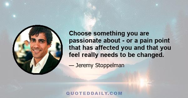 Choose something you are passionate about - or a pain point that has affected you and that you feel really needs to be changed.