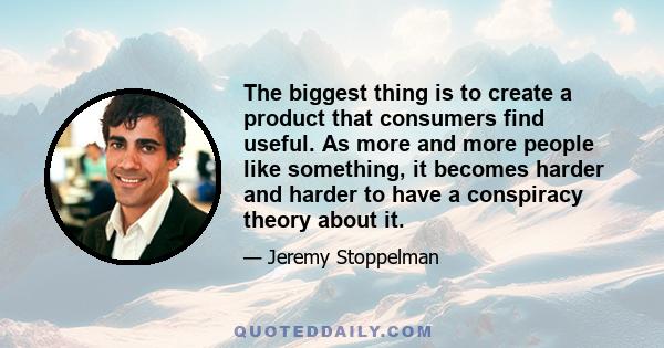 The biggest thing is to create a product that consumers find useful. As more and more people like something, it becomes harder and harder to have a conspiracy theory about it.