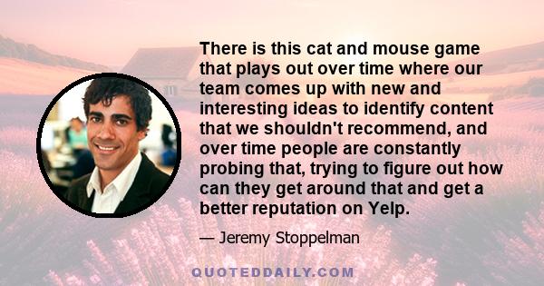 There is this cat and mouse game that plays out over time where our team comes up with new and interesting ideas to identify content that we shouldn't recommend, and over time people are constantly probing that, trying