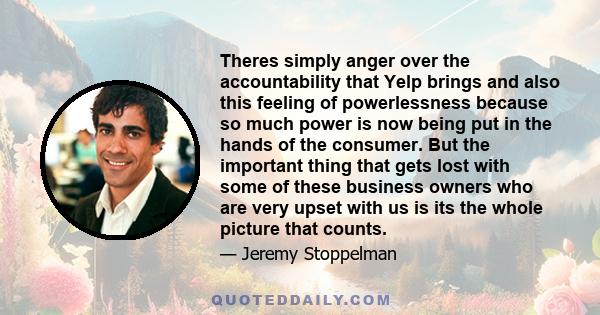 Theres simply anger over the accountability that Yelp brings and also this feeling of powerlessness because so much power is now being put in the hands of the consumer. But the important thing that gets lost with some