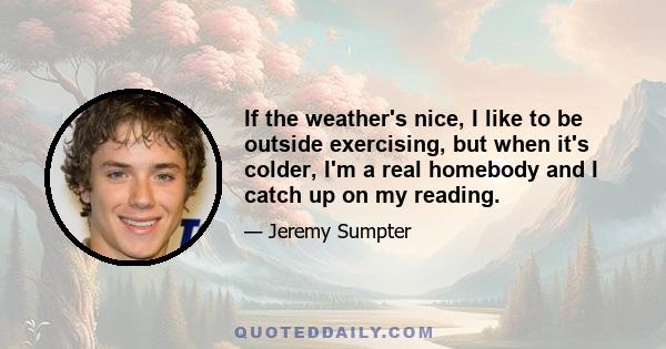 If the weather's nice, I like to be outside exercising, but when it's colder, I'm a real homebody and I catch up on my reading.