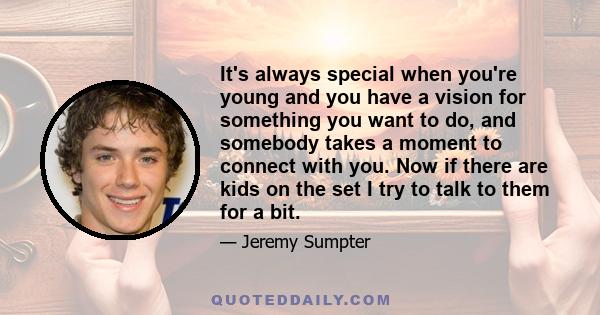 It's always special when you're young and you have a vision for something you want to do, and somebody takes a moment to connect with you. Now if there are kids on the set I try to talk to them for a bit.