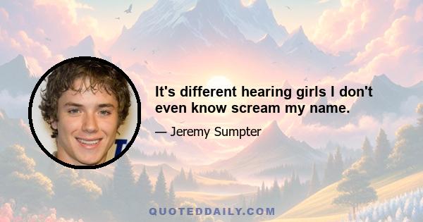 It's different hearing girls I don't even know scream my name.