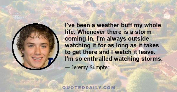 I've been a weather buff my whole life. Whenever there is a storm coming in, I'm always outside watching it for as long as it takes to get there and I watch it leave. I'm so enthralled watching storms.