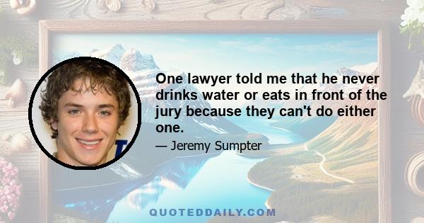 One lawyer told me that he never drinks water or eats in front of the jury because they can't do either one.